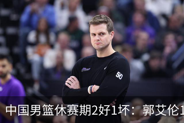 中国男篮休赛期2好1坏：郭艾伦19场变自由身，陈盈骏降薪续约，崔永熙代言国家队破局