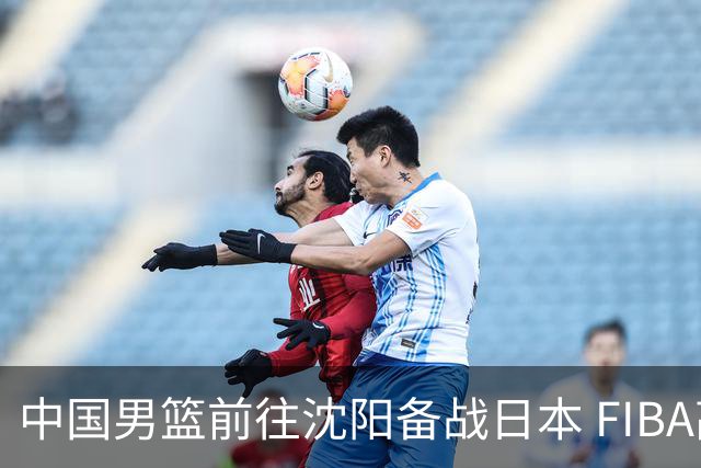 中国男篮前往沈阳备战日本 FIBA高度评价杨瀚森