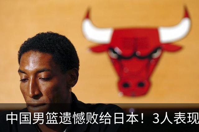 中国男篮遗憾败给日本！3人表现遭批评，2名球员恐被彻底放弃！