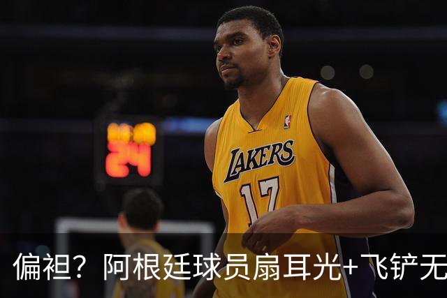 偏袒？阿根廷球员扇耳光+飞铲无牌 罗梅罗疑似连场逃黄