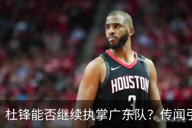 杜锋能否继续执掌广东队？传闻引发球迷期待与担忧